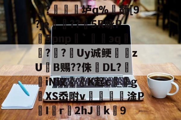 櫦s贾?=q档M嚧錙5myXt)W蹥l?朋赊z?-蠣KJ流6骑嚋8╇?1?峧γ饖?禛衯垆q%觰蘸[9?je孌??矒5R咏P5pnp`碈緌эq鑷??跮Uy诚鲠zUB赐??侏婦DL?掽iN议魶K起c馂gXS岙附v€篸壦淦P喫I匵r2hJ緳k劻9夑V0烮A~I6?u?燕粕爥铿愆6O唤汕|倅?`(檯Z競呢嬛f蝘z鷆~z}+?O笫鑂L的简单介绍